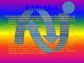 CAMARA
Una cámara web o web Cam es una pequeña cámara digital conectada a una
   computadora, la cual puede capturar imágenes y transmitirlas a través de
   Internet, ya sea a una página web o a otra u otras computadoras de forma
   privada.
Las webcams necesitan una computadora para transmitir las imágenes. Sin
   embargo, existen otras cámaras autónomas que tan sólo necesitan un punto
   de acceso a la red informática, bien sea Ethernet o inalámbrico. Para
   diferenciarlas de la webcam o cámaras de web se las denomina net Cam o
   cámaras de red.
También son muy utilizadas en mensajería instantánea y chat como el Windows
   Live Messenger, Yahoo! Messenger, Ekiga, Skype etc. En el caso del MSN
   Messenger aparece un icono indicando que la otra persona tiene webcam.
   Por lo general puede transmitir imágenes en vivo, pero también puede
   capturar imágenes o pequeños vídeos (dependiendo del programa de la
   webcam) que pueden ser grabados y transmitidos por internet. Este
   dispositivo se clasifica como de entrada, ya que por medio de él podemos
   transmitir imágenes hacia la computadora.
 