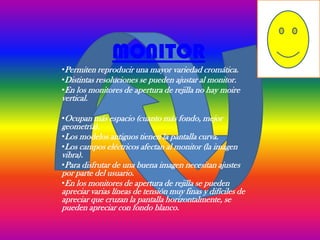 MONITOR
•Permiten reproducir una mayor variedad cromática.
•Distintas resoluciones se pueden ajustar al monitor.
•En los monitores de apertura de rejilla no hay moire
vertical.

•Ocupan más espacio (cuanto más fondo, mejor
geometría).
•Los modelos antiguos tienen la pantalla curva.
•Los campos eléctricos afectan al monitor (la imagen
vibra).
•Para disfrutar de una buena imagen necesitan ajustes
por parte del usuario.
•En los monitores de apertura de rejilla se pueden
apreciar varias líneas de tensión muy finas y difíciles de
apreciar que cruzan la pantalla horizontalmente, se
pueden apreciar con fondo blanco.
 