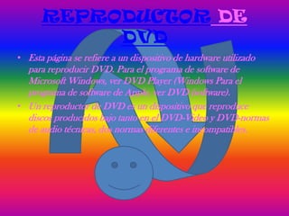 REPRODUCTOR DE
           DVD
• Esta página se refiere a un dispositivo de hardware utilizado
  para reproducir DVD. Para el programa de software de
  Microsoft Windows, ver DVD Player (Windows Para el
  programa de software de Apple, ver DVD (software).
• Un reproductor de DVD es un dispositivo que reproduce
  discos producidos bajo tanto en el DVD-Video y DVD-normas
  de audio técnicas, dos normas diferentes e incompatibles.
 