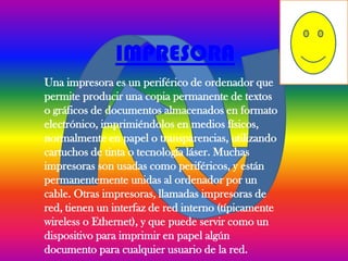 IMPRESORA
Una impresora es un periférico de ordenador que
permite producir una copia permanente de textos
o gráficos de documentos almacenados en formato
electrónico, imprimiéndolos en medios físicos,
normalmente en papel o transparencias, utilizando
cartuchos de tinta o tecnología láser. Muchas
impresoras son usadas como periféricos, y están
permanentemente unidas al ordenador por un
cable. Otras impresoras, llamadas impresoras de
red, tienen un interfaz de red interno (típicamente
wireless o Ethernet), y que puede servir como un
dispositivo para imprimir en papel algún
documento para cualquier usuario de la red.
 