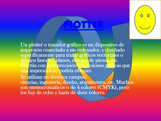 PLOTTER
Un plotter o trazador gráfico es un dispositivo de
impresión conectado a un ordenador, y diseñado
específicamente para trazar gráficos vectoriales o
dibujos lineales: planos, dibujos de piezas, etc.
Efectúa con gran precisión impresiones gráficas que
una impresora no podría obtener.
Se utilizan en diversos campos:
ciencias, ingeniería, diseño, arquitectura, etc. Muchos
son monocromáticos o de 4 colores (CMYK), pero
los hay de ocho y hasta de doce colores.
 