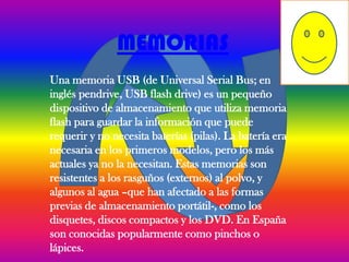MEMORIAS
Una memoria USB (de Universal Serial Bus; en
inglés pendrive, USB flash drive) es un pequeño
dispositivo de almacenamiento que utiliza memoria
flash para guardar la información que puede
requerir y no necesita baterías (pilas). La batería era
necesaria en los primeros modelos, pero los más
actuales ya no la necesitan. Estas memorias son
resistentes a los rasguños (externos) al polvo, y
algunos al agua –que han afectado a las formas
previas de almacenamiento portátil-, como los
disquetes, discos compactos y los DVD. En España
son conocidas popularmente como pinchos o
lápices.
 