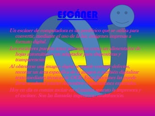 ESCÁNER
Un escáner de computadora es un periférico que se utiliza para
   convertir, mediante el uso de la luz, imágenes impresas a
   formato digital.
Los escáneres pueden tener accesorios como un alimentador de
   hojas automático o un adaptador para diapositivas y
   transparencias.
Al obtenerse una imagen digital se puede corregir defectos,
   recortar un área específica de la imagen o también digitalizar
   texto mediante técnicas de OCR. Estas funciones las puede
   llevar a cabo el mismo dispositivo o aplicaciones especiales.
Hoy en día es común incluir en el mismo aparato la impresora y
   el escáner. Son las llamadas impresoras multifunción.
 