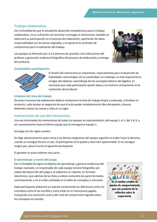Material Didáctico: Memorama algebraico
http://licmata-math.blogspot.mx/ 5
Trabajo colaborativo.
Con la finalidad de que el estudiante desarrolle competencias para el trabajo
colaborativo, no es suficiente con terminar y entregar el memorama, también se
observará su participación en el proceso de elaboración, aportación de ideas,
responsabilidad con las tareas asignadas, y en general las actitudes de
compromiso para la realización del trabajo.
Los equipos se formarán por 4 a 6 alumnos de acuerdo a las indicaciones del
profesor y generarán evidencia fotográfica del proceso de elaboración y entrega
del producto.
Creatividad y participación.
El diseño del memorama es importante, especialmente para el desarrollo de
habilidades relacionadas con la creatividad, sin embargo, lo más importante es
el logro del objetivo: aprendizaje de los conceptos básicos del álgebra. Es
necesario que cada participante aporte ideas y se involucre activamente en la
realización del producto.
Limpieza del área de trabajo.
Durante el proceso de elaboración deberá mantenerse el área de trabajo limpia y ordenada, al finalizar el
producto, cada equipo se asegurará de que el aula quede completamente libre de papales y basura
debiendo colocar las mesas y sillas en su lugar.
Instrucciones de uso del memorama.
Una vez terminados los memoramas de todos los equipos se intercambiarán; del equipo 1 al 2, del 2 al 3, y
así sucesivamente hasta el último equipo que lo entregará al equipo 1.
Se juega con las reglas usuales:
Se elige aleatoriamente quien inicia y los demás integrantes del equipo seguirán en orden hacia la derecha,
cuando se consigue formar un par, el participante se lo queda y tiene otra oportunidad. Si no consigue
ningún par, pasa el turno al siguiente participante.
El ganador es quien obtiene más pares.
El aprendizaje a través del juego.
Con la finalidad de lograr el objetivo de aprendizaje y generar evidencias del
trabajo realizado, un responsable de cada equipo tomará fotografías y/o
vídeos del desarrollo del juego y se elaborará un reporte, en formato
electrónico, que además de las fotos y vídeos contendrá los pares formados
correctamente, y en el orden señalado en la tabla de conceptos a consultar.
Cada participante elaborará un reporte conteniendo las diferencias entre los
conceptos como él los escribió y como están en el memorama jugado,
incluyendo una conclusión acerca del nivel de comprensión logrado sobre
los conceptos en estudio.
 