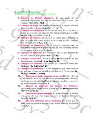 Contenido del memorama.
Conceptos breves con palabras más sencillas.
1. Concepto de término algebraico. Es una parte de un
problema algebraico, es solo la cantidad con su letra, por
ejemplo: -2a ; 3x2y ; 32ab.
2. Concepto de signo. Son los signos que se utilizan para mostrar
que operación se hará, tales como – ; + ; x ; ÷.
3. Concepto de coeficiente. Es el primer valor de un término e
indica las veces que se suma su otro complemento, por ejemplo
8x donde 8 es el coeficiente de x.
4. Concepto de variable. Se refiere a las letras que se utilizan en
una expresión algebraica ya que no se conoce su valor. Las que
más se usan son: a, b, c, x, y.
5. Concepto de exponente. Es el número pequeño que se
encuentra en la parte superior al lado de una variable y señala
la cantidad a la que se multiplicara.
6. Concepto de monomio. Los monomios son los que constan de
un solo término, por ejemplo 5ab,
𝟑𝒂
𝟓𝒃
o -8y.
7. Concepto de binomio. Por su nombre binomio consta de dos
términos por ejemplo ab+6, ax-3ax, 2a+4b.
8. Concepto de trinomio. Este consta de 3 términos como 3a-
4b+6c, x3+3x-8, 20x-8x2+24.
9. Concepto de polinomio. Es una expresión que tiene más de
un término ya sean de variables o coeficientes. Por ejemplo 6a-
8b, 5xy-10x2y+12xy+6x2y.
10. Concepto de grado respecto a una variable. Se refiere al
exponente de una letra y se define su grado según el exponente
que tenga, por ejemplo 5xy3 donde el primer grado es respecto a
x y de tercer grado respecto a y.
11. Ejemplo de polinomio con más de tres términos.
Algunos ejemplos de polinomio pueden ser: -a+3ab+4b-5a-8ab ;
19x+4y-7xy+9x-3y
12. Concepto de grado absoluto. El grado absoluto se refiere
a la suma de todos los exponentes de los factores literales.
Ejemplo: 5a2b4c5=11.
13. Literales utilizadas como constantes. Las letras que se
usan como constantes son las primeras del alfabeto, las cuales
son a,b,c.
 