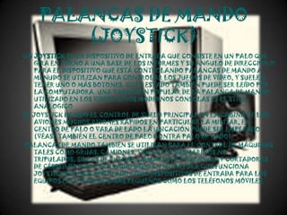 PALANCAS DE MANDO
        (JOYSTICK)
UN JOYSTICK ES UN DISPOSITIVO DE ENTRADA QUE CONSISTE EN UN PALO QUE
   GIRA EN TORNO A UNA BASE DE LOS INFORMES Y SU ÁNGULO DE DIRECCIÓN O
   PARA EL DISPOSITIVO QUE ESTÁ CONTROLANDO PALANCAS DE MANDO A
   MENUDO SE UTILIZAN PARA CONTROLAR LOS JUEGOS DE VÍDEO, Y SUELEN
   TENER UNO O MÁS BOTONES, CUYO ESTADO TAMBIÉN PUEDE SER LEÍDO POR
   LA COMPUTADORA. UNA VARIACIÓN POPULAR DE LA PALANCA DE MANDO
   UTILIZADO EN LOS VIDEOJUEGOS MODERNOS CONSOLAS ES EL STICK
   ANALOGICO
EL JOYSTICK HA SIDO EL CONTROL DE VUELO PRINCIPAL EN LA CABINA DE LOS
   AVIONES MUCHOS AVIONES RÁPIDOS EN PARTICULAR LA MILITAR, EN
   CENTRO DE PALO O VARA DE LADO LA UBICACIÓN PUEDE SER EMPLEADO
   (VÉASE TAMBIÉN EL CENTRO DE PALO CONTRA PALO DE LADO).
PALANCAS DE MANDO TAMBIÉN SE UTILIZAN PARA EL CONTROL DE MÁQUINAS
   TALES COMO GRÚAS, CAMIONES, VEHÍCULOS SUBMARINOS NO
   TRIPULADOS, SILLAS DE RUEDAS, CÁMARAS DE VIGILANCIA Y CORTADORAS
   DE CÉSPED DE GIRO CERO RADIO.DEDO EN MINIATURA QUE FUNCIONA
   JOYSTICKS SE HAN ADOPTADO COMO DISPOSITIVOS DE ENTRADA PARA LOS
   EQUIPOS ELECTRÓNICOS MÁS PEQUEÑOS COMO LOS TELÉFONOS MÓVILES.
 