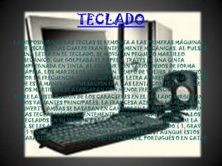TECLADO
LA DISPOSICIÓN DE LAS TECLAS SE REMONTA A LAS PRIMERAS MÁQUINAS
   DE ESCRIBIR, LAS CUALES ERAN ENTERAMENTE MECÁNICAS. AL PULSAR
   UNA LETRA EN EL TECLADO, SE MOVÍA UN PEQUEÑO MARTILLO
   MECÁNICO, QUE GOLPEABA EL PAPEL A TRAVÉS DE UNA CINTA
   IMPREGNADA EN TINTA. AL ESCRIBIR CON VARIOS DEDOS DE FORMA
   RÁPIDA, LOS MARTILLOS NO TENÍAN TIEMPO DE VOLVER A SU POSICIÓN
   POR LA FRECUENCIA CON LA QUE CADA LETRA APARECÍA EN UN TEXTO.
   DE ESTA MANERA LA PULSACIÓN ERA MÁS LENTA CON EL FIN DE QUE
   LOS MARTILLOS SE ATASCARAN CON MENOR FRECUENCIA.
SOBRE LA DISTRIBUCIÓN DE LOS CARACTERES EN EL TECLADO SURGIERON
   DOS VARIANTES PRINCIPALES: LA FRANCESA AZERTY Y LA ALEMANA
   QWERTY. AMBAS SE BASABAN EN CAMBIOS EN LA DISPOSICIÓN SEGÚN
   LAS TECLAS MÁS FRECUENTEMENTE USADAS EN CADA IDIOMA. A LOS
   TECLADOS EN SU VERSIÓN PARA EL IDIOMA ESPAÑOL ADEMÁS DE LA
   Ñ, SE LES AÑADIERON LOS CARACTERES DE ACENTO AGUDO (´), GRAVE
   (`) Y CIRCUNFLEJO (^)), ADEMÁS DE LA CEDILLA (Ç) AUNQUE ESTOS
   CARACTERES SON DE MAYOR USO EN FRANCÉS, PORTUGUÉS O EN CATAL
 