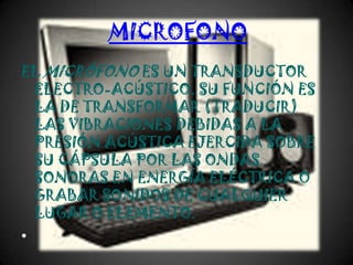 MICROFONO
EL MICRÓFONO ES UN TRANSDUCTOR
 ELECTRO-ACÚSTICO. SU FUNCIÓN ES
 LA DE TRANSFORMAR (TRADUCIR)
 LAS VIBRACIONES DEBIDAS A LA
 PRESIÓN ACÚSTICA EJERCIDA SOBRE
 SU CÁPSULA POR LAS ONDAS
 SONORAS EN ENERGÍA ELÉCTRICA O
 GRABAR SONIDOS DE CUALQUIER
 LUGAR O ELEMENTO.
•
 