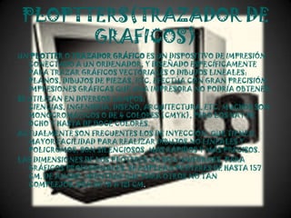 PLOPTTERS(TRAZADOR DE
       GRAFICOS)
UN PLOTTER O TRAZADOR GRÁFICO ES UN DISPOSITIVO DE IMPRESIÓN
   CONECTADO A UN ORDENADOR, Y DISEÑADO ESPECÍFICAMENTE
   PARA TRAZAR GRÁFICOS VECTORIALES O DIBUJOS LINEALES:
   PLANOS, DIBUJOS DE PIEZAS, ETC. EFECTÚA CON GRAN PRECISIÓN
   IMPRESIONES GRÁFICAS QUE UNA IMPRESORA NO PODRÍA OBTENER.
SE UTILIZAN EN DIVERSOS CAMPOS:
   CIENCIAS, INGENIERÍA, DISEÑO, ARQUITECTURA, ETC. MUCHOS SON
   MONOCROMÁTICOS O DE 4 COLORES (CMYK), PERO LOS HAY DE
   OCHO Y HASTA DE DOCE COLORES.
ACTUALMENTE SON FRECUENTES LOS DE INYECCIÓN, QUE TIENEN
   MAYOR FACILIDAD PARA REALIZAR DIBUJOS NO LINEALES Y
   POLICROMOS, SON SILENCIOSOS, MÁS RÁPIDOS Y MÁS PRECISOS.
LAS DIMENSIONES DE LOS PLÓTERES NO SON UNIFORMES. PARA
   GRÁFICOS PROFESIONALES, SE EMPLEAN PLÓTERES DE HASTA 157
   CM. DE ANCHO, MIENTRAS QUE PARA OTROS NO TAN
   COMPLEJOS, SON DE 91 A 121 CM.
 