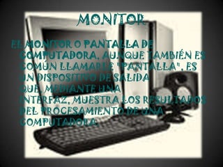 MONITOR
EL MONITOR O PANTALLA DE
 COMPUTADORA, AUNQUE TAMBIÉN ES
 COMÚN LLAMARLE "PANTALLA", ES
 UN DISPOSITIVO DE SALIDA
 QUE, MEDIANTE UNA
 INTERFAZ, MUESTRA LOS RESULTADOS
 DEL PROCESAMIENTO DE UNA
 COMPUTADORA.
 
