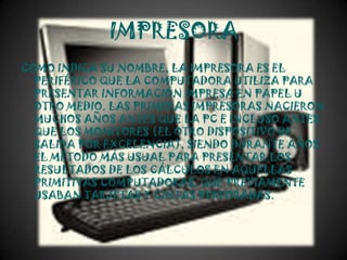 IMPRESORA
COMO INDICA SU NOMBRE, LA IMPRESORA ES EL
  PERIFÉRICO QUE LA COMPUTADORA UTILIZA PARA
  PRESENTAR INFORMACIÓN IMPRESA EN PAPEL U
  OTRO MEDIO. LAS PRIMERAS IMPRESORAS NACIERON
  MUCHOS AÑOS ANTES QUE LA PC E INCLUSO ANTES
  QUE LOS MONITORES (EL OTRO DISPOSITIVO DE
  SALIDA POR EXCELENCIA), SIENDO DURANTE AÑOS
  EL MÉTODO MÁS USUAL PARA PRESENTAR LOS
  RESULTADOS DE LOS CÁLCULOS EN AQUELLAS
  PRIMITIVAS COMPUTADORAS, QUE PREVIAMENTE
  USABAN TARJETAS Y CINTAS PERFORADAS.
 