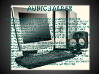 AUDICUALRES
N AURICULAR ES UN DISPOSITIVO PARA ESCUCHAR SONIDOS. LOS
   AURICULARES SON CONSIDERADOS COMO UN APARATO ELECTRÓNICO
   QUE SE COLOCA SOBRE LAS OREJAS, O EN EL OÍDO. NORMALMENTE
   POSEE DOS ALTAVOCES, QUE FUNCIONAN IGUAL QUE UNA BOCINA PERO
   DE TAMAÑO MENOR LOS CUALES HACEN QUE EL SONIDO SEA MÁS
   PERSONAL; LOS AURICULARES SON PRINCIPALMENTE USADOS EN
   APARATOS COMO RADIOS O REPRODUCTORES MUSICALES (INCLUYENDO
   LA COMPUTADORA), PERO TAMBIÉN PUEDEN SER CONECTADOS A
   AMPLIFICADORES MUSICALES.
EXISTEN AURICULARES DE DIVERSOS TAMAÑOS. HAY ALGUNOS MODELOS
   INTRAURICULARES QUE MEJORAN LA COMPRENSIÓN DEL HABLA EN
   VARIAS SITUACIONES Y APOYAN LAS MÚLTIPLES FUNCIONES DE LA
   AUDICIÓN EN EL HOMBRE (LOCALIZACIÓN DE SONIDOS, DISFRUTE DE LA
   MÚSICA,...), DEBIDO A QUE EL TIPO Y GRADO DE PÉRDIDA AUDITIVA
   VARÍAN DE PERSONA A PERSONA, E INCLUSO DE OÍDO A OÍDO, EXISTEN
   DIFERENTES MODELOS DE AUDÍFONOS, LOS CUALES SE ADAPTAN
   ESPECÍFICAMENTE A CADA PÉRDIDA AUDITIVA TENIENDO EN CUENTA
   LAS NECESIDADES PERSONALES. TAMBIÉN HAY MODELOS
   RETROAURICULARES.
 