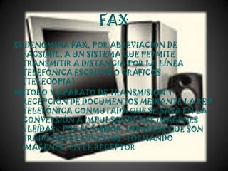 FAX
SE DENOMINA FAX, POR ABREVIACIÓN DE
  FACSÍMIL, A UN SISTEMA QUE PERMITE
  TRANSMITIR A DISTANCIA POR LA LÍNEA
  TELEFÓNICA ESCRITOS O GRÁFICOS
  (TELECOPIA).
MÉTODO Y APARATO DE TRANSMISIÓN Y
  RECEPCIÓN DE DOCUMENTOS MEDIANTE LA RED
  TELEFÓNICA CONMUTADA QUE SE BASA EN LA
  CONVERSIÓN A IMPULSOS DE LAS IMÁGENES
  «LEÍDAS» POR EL EMISOR, IMPULSOS QUE SON
  TRADUCIDOS EN PUNTOS -FORMANDO
  IMÁGENES- EN EL RECEPTOR
 