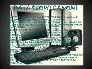DATA SHOW(CAÑON)
UN PROYECTOR DE VÍDEO O CAÑÓN PROYECTOR ES UN APARATO QUE
  RECIBE UNA SEÑAL DE VÍDEO Y PROYECTA LA IMAGEN
  CORRESPONDIENTE EN UNA PANTALLA DE PROYECCIÓN USANDO UN
  SISTEMA DE LENTES, PERMITIENDO ASÍ VISUALIZAR IMÁGENES FIJAS O
  EN MOVIMIENTO.
TODOS LOS PROYECTORES DE VÍDEO UTILIZAN UNA LUZ MUY BRILLANTE
  PARA PROYECTAR LA IMAGEN, Y LOS MÁS MODERNOS PUEDEN
  CORREGIR CURVAS, BORRONES Y OTRAS INCONSISTENCIAS A TRAVÉS DE
  LOS AJUSTES MANUALES. LOS PROYECTORES DE VÍDEO SON
  MAYORITARIAMENTE USADOS EN SALAS DE PRESENTACIONES O
  CONFERENCIAS, EN AULAS DOCENTES, AUNQUE TAMBIÉN SE PUEDEN
  ENCONTRAR APLICACIONES PARA CINE EN CASA. LA SEÑAL DE VÍDEO
  DE ENTRADA PUEDE PROVENIR DE DIFERENTES FUENTES, COMO UN
  SINTONIZADOR DE TELEVISIÓN (TERRESTRE O VÍA SATÉLITE), UN
  ORDENADOR PERSONAL…
OTRO TÉRMINO PARECIDO A PROYECTOR DE VÍDEO ES RETROPROYECTOR EL
  CUAL, A DIFERENCIA DEL PRIMERO, SE ENCUENTRA IMPLANTADO
  INTERNAMENTE EN EL APARATO DE TELEVISIÓN Y PROYECTA LA
  IMAGEN HACIA EL OBSERVADOR.
 