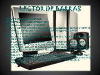 LECTOR DE BARRAS
ESCÁNER DE CÓDIGO DE BARRAS
DE WIKIPEDIA, LA ENCICLOPEDIA LIBRE
SALTAR A NAVEGACIÓN, BÚSQUEDA
ESCÁNER QUE POR MEDIO DE UN LÁSER LEE UN CÓDIGO DE BARRAS Y EMITE EL
   NÚMERO QUE MUESTRA EL CÓDIGO DE BARRAS, NO LA IMAGEN.
ESCÁNER DE CÓDIGO DE BARRAS
HAY ESCÁNER DE MANO Y FIJOS, COMO LOS QUE SE UTILIZAN EN LAS CAJAS DE
   LOS SUPERMERCADOS.
TIENE VARIOS MEDIOS DE CONEXIÓN: USB, PUERTO SERIE, WIFI, BLUETOOTH
   INCLUSO DIRECTAMENTE AL PUERTO DEL TECLADO POR MEDIO DE UN
   ADAPTADOR, CUANDO SE PASA UN CÓDIGO DE BARRAS POR EL ESCÁNER ES
   COMO SI SE HUBIESE ESCRITO EN EL TECLADO EL NÚMERO DEL CÓDIGO DE
   BARRAS.
UN ESCÁNER PARA LECTURA DE CÓDIGOS DE BARRAS BÁSICO CONSISTE EN EL
   ESCÁNER PROPIAMENTE DICHO, UN DECODIFICADOR Y UN CABLE QUE ACTÚA
   COMO INTERFAZ ENTRE EL DECODIFICADOR Y EL TERMINAL O LA
   COMPUTADORA.
 