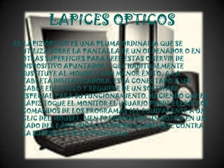 LAPICES OPTICOS
EL LÁPIZ ÓPTICO ES UNA PLUMA ORDINARIA QUE SE
  UTILIZA SOBRE LA PANTALLA DE UN ORDENADOR O EN
  OTRAS SUPERFICIES PARA LEER ÉSTAS O SERVIR DE
  DISPOSITIVO APUNTADOR Y QUE HABITUALMENTE
  SUSTITUYE AL MOUSE O CON MENOR ÉXITO, A LA
  TABLETA DIGITALIZADORA. ESTÁ CONECTADO A UN
  CABLE ELÉCTRICO Y REQUIERE DE UN SOFTWARE
  ESPECIAL PARA SU FUNCIONAMIENTO. HACIENDO QUE EL
  LÁPIZ TOQUE EL MONITOR EL USUARIO PUEDE ELEGIR LOS
  COMANDOS DE LOS PROGRAMAS (EL EQUIVALENTE A UN
  CLIC DEL MOUSE), BIEN PRESIONANDO UN BOTÓN EN UN
  LADO DEL LÁPIZ ÓPTICO O PRESIONANDO ÉSTE CONTRA
  LA SUPERFICIE DE LA PANTALLA.
 