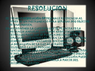 RESOLUCION
EL TÉRMINO RESOLUCIÓN ÓPTICA HACE REFERENCIA AL
  PODER DE UN INSTRUMENTO PARA SEPARAR DOS OBJETOS
  DE UNA IMAGEN.
EN ASTRONOMÍA LA CUESTIÓN QUE SE PLANTEA ES LA
  DISTANCIA ANGULAR QUE PUEDE HABER ENTRE DOS
  ESTRELLAS PARA QUE SE PUEDAN DISTINGUIR POR
  SEPARADO. LAS ESTRELLAS ESTÁN TAN LEJOS QUE SON
  SIEMPRE FUENTES PUNTUALES. SIN EMBARGO, DEBIDO A
  LA DIFRACCIÓN DE LA LUZ AL ATRAVESAR EL
  TELESCOPIO LA LUZ PROCEDENTE DE UN OBJETO
  PUNTUAL CREA UNA IMAGEN ANULAR CON UN PATRÓN
  DE DIFRACCIÓN CARACTERÍSTICO DENOMINADO DISCO DE
  AIRY. EL LÍMITE ÓPTICO DEBIDO A LA DIFRACCIÓN PUEDE
  CALCULARSE DE MANERA EMPÍRICA A PARTIR DEL
  CRITERIO DE RAILITHG
 