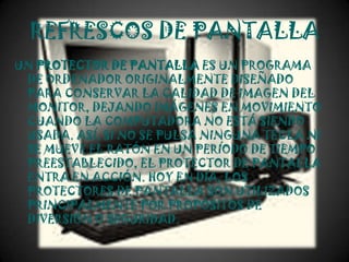 REFRESCOS DE PANTALLA
UN PROTECTOR DE PANTALLA ES UN PROGRAMA
 DE ORDENADOR ORIGINALMENTE DISEÑADO
 PARA CONSERVAR LA CALIDAD DE IMAGEN DEL
 MONITOR, DEJANDO IMÁGENES EN MOVIMIENTO
 CUANDO LA COMPUTADORA NO ESTÁ SIENDO
 USADA. ASÍ, SI NO SE PULSA NINGUNA TECLA NI
 SE MUEVE EL RATÓN EN UN PERÍODO DE TIEMPO
 PREESTABLECIDO, EL PROTECTOR DE PANTALLA
 ENTRA EN ACCIÓN. HOY EN DÍA, LOS
 PROTECTORES DE PANTALLA SON UTILIZADOS
 PRINCIPALMENTE POR PROPÓSITOS DE
 DIVERSIÓN O SEGURIDAD.
 