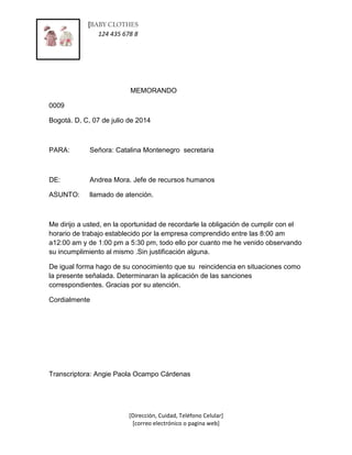 [BABY CLOTHES 
ss 124 435 678 8 
[Dirección, Cuidad, Teléfono Celular] 
[correo electrónico o pagina web] 
MEMORANDO 
0009 
Bogotá. D, C, 07 de julio de 2014 
PARA: Señora: Catalina Montenegro secretaria 
DE: Andrea Mora. Jefe de recursos humanos 
ASUNTO: llamado de atención. 
Me dirijo a usted, en la oportunidad de recordarle la obligación de cumplir con el 
horario de trabajo establecido por la empresa comprendido entre las 8:00 am 
a12:00 am y de 1:00 pm a 5:30 pm, todo ello por cuanto me he venido observando 
su incumplimiento al mismo .Sin justificación alguna. 
De igual forma hago de su conocimiento que su reincidencia en situaciones como 
la presente señalada. Determinaran la aplicación de las sanciones 
correspondientes. Gracias por su atención. 
Cordialmente 
Transcriptora: Angie Paola Ocampo Cárdenas 
 