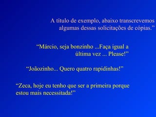 A título de exemplo, abaixo transcrevemos algumas dessas solicitações de cópias.” “ Márcio, seja bonzinho ...Faça igual a última vez ... Please!” “ Joãozinho... Quero quatro rapidinhas!” “ Zeca, hoje eu tenho que ser a primeira porque estou mais necessitada!” 