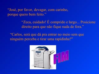 “ José, por favor, devagar, com carinho, porque quero bem feito.” “ Zeca, cuidado! É comprido e largo... Posicione direito para que não fique nada de fora.” “ Carlos, será que dá pra entrar no meio sem que ninguém perceba e tirar uma rapidinha?” FIM 