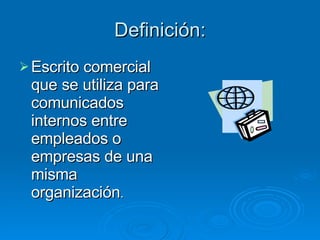 Definición: Escrito comercial que se utiliza para comunicados internos entre empleados o empresas de una misma organización . 