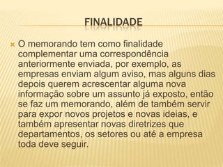 FINALIDADE
   O memorando tem como finalidade
    complementar uma correspondência
    anteriormente enviada, por exemplo, as
    empresas enviam algum aviso, mas alguns dias
    depois querem acrescentar alguma nova
    informação sobre um assunto já exposto, então
    se faz um memorando, além de também servir
    para expor novos projetos e novas ideias, e
    também apresentar novas diretrizes que
    departamentos, os setores ou até a empresa
    toda deve seguir.
 