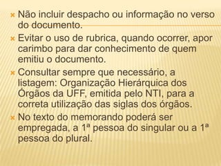  Não incluir despacho ou informação no verso
  do documento.
 Evitar o uso de rubrica, quando ocorrer, apor
  carimbo para dar conhecimento de quem
  emitiu o documento.
 Consultar sempre que necessário, a
  listagem: Organização Hierárquica dos
  Órgãos da UFF, emitida pelo NTI, para a
  correta utilização das siglas dos órgãos.
 No texto do memorando poderá ser
  empregada, a 1ª pessoa do singular ou a 1ª
  pessoa do plural.
 