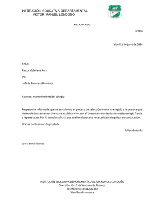 INSTITUCIÓN EDUCATIVA DEPARTAMENTAL
VICTOR MANUEL LONDOÑO
INSTITUCION EDUCATIVA DEPARTAMENTAL VICTOR MANUEL LONDOÑO
Dirección: Km.1 vía San Juan de Rioseco
Teléfono: 0918441268/339
Vianí Cundinamarca
MEMORANDO
N°004
Vianí15 de juniode 2014
PARA:
Rectora Mariana Ruiz
DE:
Jefe de RecursosHumanos
Asuntos: mantenimientodel colegio
Me permite informarle que ya se culmino el proceso de selección y ya se ha elegido a la persona que
dentrode dos semanascomenzaraa colaborarnos conel buenmantenimientode nuestrocolegio frente
a la parte aseo. Por lo tanto le solicito que realice el proceso necesario para legalizar su contratación.
Gracias por la atención prestada
JulianaLuzardo
Camila Bernal Velandia
 