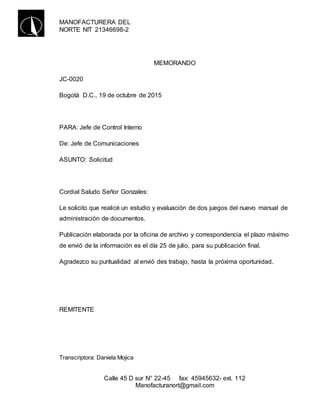 MANOFACTURERA DEL
NORTE NIT 21346698-2
Calle 45 D sur N° 22-45 fax: 45945632- ext. 112
Manofacturanort@gmail.com
MEMORANDO
JC-0020
Bogotá D.C., 19 de octubre de 2015
PARA: Jefe de Control Interno
De: Jefe de Comunicaciones
ASUNTO: Solicitud
Cordial Saludo Señor Gonzales:
Le solicito que realicé un estudio y evaluación de dos juegos del nuevo manual de
administración de documentos.
Publicación elaborada por la oficina de archivo y correspondencia el plazo máximo
de envió de la información es el día 25 de julio, para su publicación final.
Agradezco su puntualidad al envió des trabajo, hasta la próxima oportunidad.
REMITENTE
Transcriptora: Daniela Mojica
 