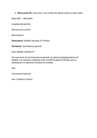 ● Memorando #2: instrucción a una unidad del ejército desde su base militar.
Base 0001 – 4653.6048
[Logotipo del ejército]
[Escudo de la nación]
Memorándum
Destinatario: Batallón blindado 57 (Firefox)
Remitente: Comandancia general
Sres. Batallón blindado 57
Por instrucción de la Comandancia general, se solicita el desplazamiento del
batallón a la ubicación codificada como srh4875-fuagrp39-1937gfo para su
participación en ejercicios formales de combate.
Atte.
Comandancia general
Gen. Guillermo Foresco
 
