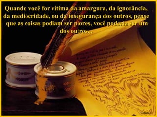 Quando você for vítima da amargura, da ignorância,  da mediocridade, ou da insegurança dos outros, pense  que as coisas podiam ser piores, você poderia ser um dos outros...  Colacio.j 