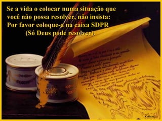 Se a vida o colocar numa situação que você não possa resolver, não insista:  Por favor coloque-a na caixa SDPR  (Só Deus pode resolver).  Colacio.j 