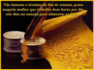 Não lamente o término do fim de semana, pense naquela mulher que trabalha doze horas por dia, sete dias na semana para alimentar os filhos.  Colacio.j 