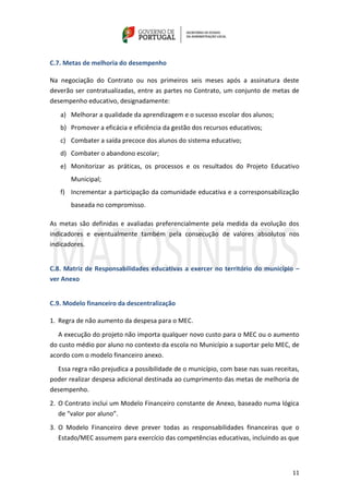 11
C.7. Metas de melhoria do desempenho
Na negociação do Contrato ou nos primeiros seis meses após a assinatura deste
deverão ser contratualizadas, entre as partes no Contrato, um conjunto de metas de
desempenho educativo, designadamente:
a) Melhorar a qualidade da aprendizagem e o sucesso escolar dos alunos;
b) Promover a eficácia e eficiência da gestão dos recursos educativos;
c) Combater a saída precoce dos alunos do sistema educativo;
d) Combater o abandono escolar;
e) Monitorizar as práticas, os processos e os resultados do Projeto Educativo
Municipal;
f) Incrementar a participação da comunidade educativa e a corresponsabilização
baseada no compromisso.
As metas são definidas e avaliadas preferencialmente pela medida da evolução dos
indicadores e eventualmente também pela consecução de valores absolutos nos
indicadores.
C.8. Matriz de Responsabilidades educativas a exercer no território do município –
ver Anexo
C.9. Modelo financeiro da descentralização
1. Regra de não aumento da despesa para o MEC.
A execução do projeto não importa qualquer novo custo para o MEC ou o aumento
do custo médio por aluno no contexto da escola no Município a suportar pelo MEC, de
acordo com o modelo financeiro anexo.
Essa regra não prejudica a possibilidade de o município, com base nas suas receitas,
poder realizar despesa adicional destinada ao cumprimento das metas de melhoria de
desempenho.
2. O Contrato inclui um Modelo Financeiro constante de Anexo, baseado numa lógica
de “valor por aluno”.
3. O Modelo Financeiro deve prever todas as responsabilidades financeiras que o
Estado/MEC assumem para exercício das competências educativas, incluindo as que
 