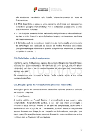 12
são atualmente transferidas pelo Estado, independentemente da fonte de
financiamento.
4. O MEC disponibiliza o acesso a uma plataforma electrónica com dashboard de
indicadores que apresentam em tempo real os custos reais gerados com a Escola e
as transferências realizadas.
5. O Contrato pode prever incentivos à eficiência, designadamente, créditos horários à
escola e prémios financeiros aos trabalhadores baseado estritamente na partilha de
ganhos por poupança.
6. O Contrato prevê, no contexto dos mecanismos de monitorização, um mecanismo
de concertação para resolução de desvios ao modelo financeiro estabelecido
(designadamente por ocorrência de eventos excepcionais e imprevistos, ou reforço
ou quebra da procura,…).
C.10. Titularidade e gestão de equipamentos
Estender o regime de titularidade e gestão de equipamentos previsto nos contratos de
execução para os equipamentos e infraestruturas de todos os AE/E, incluindo Ensino
Secundário, passando a ser da responsabilidade do Município com financiamento
definido pelo MEC.
Os equipamentos que integram a Parque Escolar estarão sujeito a um regime
contratual específico.
C.11. Situação e gestão dos recursos humanos (docentes e não docentes)
A situação e gestão dos recursos humanos deve diferir conforme a natureza e vínculo,
nas seguintes categorias:
1. Pessoal Docente
A matéria relativa ao Pessoal Docente é provavelmente a que encerra maior
complexidade, designadamente jurídica, e que por isso maior ponderação e
concertação deve envolver. Importa ter em conta tal complexidade, assim como as
permissões da Lei n.º 75/2013, de 12 de setembro, quanto à afectação temporária de
recursos humanos nas delegações de competências do Estado nos municípios, bem
como a experiência positiva de recrutamento de docentes pelos municípios que se tem
verificado com as Atividades Extracurriculares.
 