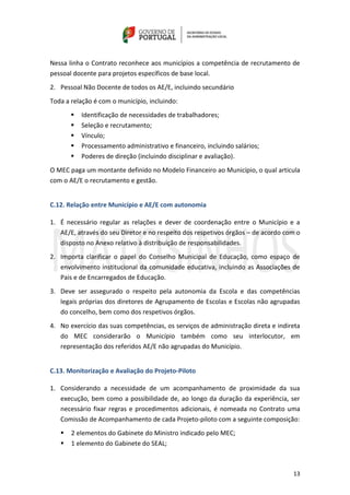 13
Nessa linha o Contrato reconhece aos municípios a competência de recrutamento de
pessoal docente para projetos específicos de base local.
2. Pessoal Não Docente de todos os AE/E, incluindo secundário
Toda a relação é com o município, incluindo:
 Identificação de necessidades de trabalhadores;
 Seleção e recrutamento;
 Vínculo;
 Processamento administrativo e financeiro, incluindo salários;
 Poderes de direção (incluindo disciplinar e avaliação).
O MEC paga um montante definido no Modelo Financeiro ao Município, o qual articula
com o AE/E o recrutamento e gestão.
C.12. Relação entre Município e AE/E com autonomia
1. É necessário regular as relações e dever de coordenação entre o Município e a
AE/E, através do seu Diretor e no respeito dos respetivos órgãos – de acordo com o
disposto no Anexo relativo à distribuição de responsabilidades.
2. Importa clarificar o papel do Conselho Municipal de Educação, como espaço de
envolvimento institucional da comunidade educativa, incluindo as Associações de
Pais e de Encarregados de Educação.
3. Deve ser assegurado o respeito pela autonomia da Escola e das competências
legais próprias dos diretores de Agrupamento de Escolas e Escolas não agrupadas
do concelho, bem como dos respetivos órgãos.
4. No exercício das suas competências, os serviços de administração direta e indireta
do MEC considerarão o Município também como seu interlocutor, em
representação dos referidos AE/E não agrupadas do Município.
C.13. Monitorização e Avaliação do Projeto-Piloto
1. Considerando a necessidade de um acompanhamento de proximidade da sua
execução, bem como a possibilidade de, ao longo da duração da experiência, ser
necessário fixar regras e procedimentos adicionais, é nomeada no Contrato uma
Comissão de Acompanhamento de cada Projeto-piloto com a seguinte composição:
 2 elementos do Gabinete do Ministro indicado pelo MEC;
 1 elemento do Gabinete do SEAL;
 