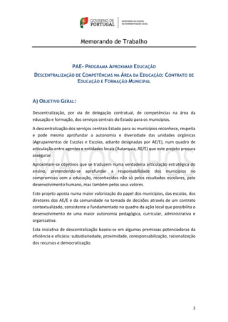 2
Memorando de Trabalho
PAE- PROGRAMA APROXIMAR EDUCAÇÃO
DESCENTRALIZAÇÃO DE COMPETÊNCIAS NA ÁREA DA EDUCAÇÃO: CONTRATO DE
EDUCAÇÃO E FORMAÇÃO MUNICIPAL
A) OBJETIVO GERAL:
Descentralização, por via de delegação contratual, de competências na área da
educação e formação, dos serviços centrais do Estado para os municípios.
A descentralização dos serviços centrais Estado para os municípios reconhece, respeita
e pode mesmo aprofundar a autonomia e diversidade das unidades orgânicas
(Agrupamentos de Escolas e Escolas, adiante designadas por AE/E), num quadro de
articulação entre agentes e entidades locais (Autarquia, AE/E) que este projeto procura
assegurar.
Aproximam-se objetivos que se traduzem numa verdadeira articulação estratégica do
ensino, pretendendo-se aprofundar a responsabilidade dos municípios no
compromisso com a educação, reconhecidos não só pelos resultados escolares, pelo
desenvolvimento humano, mas também pelos seus valores.
Este projeto aposta numa maior valorização do papel dos municípios, das escolas, dos
diretores dos AE/E e da comunidade na tomada de decisões através de um contrato
contextualizado, consistente e fundamentado no quadro da ação local que possibilita o
desenvolvimento de uma maior autonomia pedagógica, curricular, administrativa e
organizativa.
Esta iniciativa de descentralização baseia-se em algumas premissas potenciadoras da
eficiência e eficácia: subsidiariedade, proximidade, coresponsabilização, racionalização
dos recursos e democratização.
 