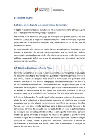 3
B) PROJETO-PILOTO
B.1 Projeto em modo piloto com número limitado de municípios
A opção de descentralização é estruturante no contexto institucional português, pelo
que se opta por uma metodologia segura e gradual.
Pretende-se assim selecionar um grupo de municípios que possam começar no ano
lectivo de 2014/2015 o projeto de descentralização na área da educação, cuja fase
piloto terá uma duração inicial de quatro anos, pretendendo-se, no entanto, que se
prolongue no tempo.
Os municípios são selecionados em função da forte vontade própria dos autarcas que
lideram o Município, do elevado comprometimento que os municípios tenham
demonstrado no passado com a missão educativa e com o rigor na gestão dos recursos
públicos, procurando definir um grupo de autarquias com diversidade territorial,
sociodemográfica e política.
B.2. Objectivos Estratégicos do Projeto-Piloto:
Com vista a um contínuo processo de aperfeiçoamento do serviço público de educação
no desiderato estratégico de promoção da qualidade da aprendizagem das crianças e
dos jovens, através de respostas mais eficazes e mensuráveis que permitam uma
melhoria contínua nas suas práticas pedagógicas, no desempenho escolar dos alunos e
de um crescente envolvimento da comunidade educativa designadamente, por via de
uma maior participação das comunidades na gestão dos sistemas educativos locais e
do reforço da responsabilização dos atores educativos pela qualidade do serviço
educativo oferecido, é estabelecido um Contrato de Educação e Formação Municipal.
O Contrato de Educação e Formação Municipal enquadra-se no âmbito de um projeto-
piloto de cariz pedagógico e administrativo, promotor da eficiência dos recursos
educativos, que permita adquirir conhecimento e experiência para preparar decisões
futuras, que tem como missão contribuir para o desenvolvimento humano e da
comunidade por meio da educação e da inovação, tendo em conta as potencialidades
do município. Este contrato pretende constituir-se como ponto de referência para um
modelo de gestão articulado e integrado na educação do Concelho, garantindo uma
unidade na ação das diferentes dimensões da escola e apoiando a contextualização
curricular de cursos, turmas e percursos educativos, adequando o ensino às
características e motivações dos alunos, bem como harmonizando a atuação do
pessoal docente e não docente.
 