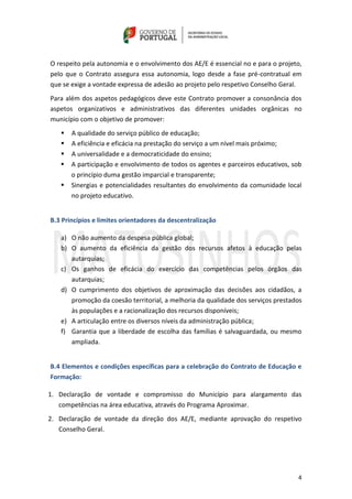 4
O respeito pela autonomia e o envolvimento dos AE/E é essencial no e para o projeto,
pelo que o Contrato assegura essa autonomia, logo desde a fase pré-contratual em
que se exige a vontade expressa de adesão ao projeto pelo respetivo Conselho Geral.
Para além dos aspetos pedagógicos deve este Contrato promover a consonância dos
aspetos organizativos e administrativos das diferentes unidades orgânicas no
município com o objetivo de promover:
 A qualidade do serviço público de educação;
 A eficiência e eficácia na prestação do serviço a um nível mais próximo;
 A universalidade e a democraticidade do ensino;
 A participação e envolvimento de todos os agentes e parceiros educativos, sob
o princípio duma gestão imparcial e transparente;
 Sinergias e potencialidades resultantes do envolvimento da comunidade local
no projeto educativo.
B.3 Princípios e limites orientadores da descentralização
a) O não aumento da despesa pública global;
b) O aumento da eficiência da gestão dos recursos afetos à educação pelas
autarquias;
c) Os ganhos de eficácia do exercício das competências pelos órgãos das
autarquias;
d) O cumprimento dos objetivos de aproximação das decisões aos cidadãos, a
promoção da coesão territorial, a melhoria da qualidade dos serviços prestados
às populações e a racionalização dos recursos disponíveis;
e) A articulação entre os diversos níveis da administração pública;
f) Garantia que a liberdade de escolha das famílias é salvaguardada, ou mesmo
ampliada.
B.4 Elementos e condições específicas para a celebração do Contrato de Educação e
Formação:
1. Declaração de vontade e compromisso do Município para alargamento das
competências na área educativa, através do Programa Aproximar.
2. Declaração de vontade da direção dos AE/E, mediante aprovação do respetivo
Conselho Geral.
 