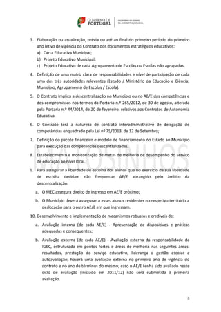 5
3. Elaboração ou atualização, prévia ou até ao final do primeiro período do primeiro
ano letivo de vigência do Contrato dos documentos estratégicos educativos:
a) Carta Educativa Municipal;
b) Projeto Educativo Municipal;
c) Projeto Educativo de cada Agrupamento de Escolas ou Escolas não agrupadas.
4. Definição de uma matriz clara de responsabilidades e nível de participação de cada
uma das três autoridades relevantes (Estado / Ministério da Educação e Ciência;
Município; Agrupamento de Escolas / Escola).
5. O Contrato implica a descentralização no Município ou no AE/E das competências e
dos compromissos nos termos da Portaria n.º 265/2012, de 30 de agosto, alterada
pela Portaria n.º 44/2014, de 20 de fevereiro, relativos aos Contratos de Autonomia
Educativa.
6. O Contrato terá a natureza de contrato interadministrativo de delegação de
competências enquadrado pela Lei nº 75/2013, de 12 de Setembro;
7. Definição do pacote financeiro e modelo de financiamento do Estado ao Município
para execução das competências descentralizadas.
8. Estabelecimento e monitorização de metas de melhoria de desempenho do serviço
de educação ao nível local.
9. Para assegurar a liberdade de escolha dos alunos que no exercício da sua liberdade
de escolha decidam não frequentar AE/E abrangido pelo âmbito da
descentralização:
a. O MEC assegura direito de ingresso em AE/E próximo;
b. O Município deverá assegurar a esses alunos residentes no respetivo território a
deslocação para o outro AE/E em que ingressam.
10. Desenvolvimento e implementação de mecanismos robustos e credíveis de:
a. Avaliação interna (de cada AE/E) - Apresentação de dispositivos e práticas
adequadas e consequentes;
b. Avaliação externa (de cada AE/E) - Avaliação externa da responsabilidade da
IGEC, estruturada em pontos fortes e áreas de melhoria nas seguintes áreas:
resultados, prestação do serviço educativo, liderança e gestão escolar e
autoavaliação; haverá uma avaliação externa no primeiro ano de vigência do
contrato e no ano de términus do mesmo; caso o AE/E tenha sido avaliado neste
ciclo de avaliação (iniciado em 2011/12) não será submetida à primeira
avaliação.
 