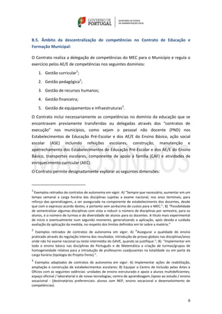 6
B.5. Âmbito da descentralização de competências no Contrato de Educação e
Formação Municipal:
O Contrato realiza a delegação de competências do MEC para o Município e regula o
exercício pelos AE/E de competências nos seguintes domínios:
1. Gestão curricular1
;
2. Gestão pedagógica2
;
3. Gestão de recursos humanos;
4. Gestão financeira;
5. Gestão de equipamentos e infraestruturas3
.
O Contrato inclui necessariamente as competências no domínio da educação que se
encontravam previamente transferidas ou delegadas através dos “contratos de
execução” nos municípios, como sejam o pessoal não docente (PND) nos
Estabelecimentos de Educação Pré-Escolar e dos AE/E do Ensino Básico, ação social
escolar (ASE) incluindo refeições escolares, construção, manutenção e
apetrechamento dos Estabelecimentos de Educação Pré-Escolar e dos AE/E do Ensino
Básico, transportes escolares, componente de apoio à família (CAF) e atividades de
enriquecimento curricular (AEC).
O Contrato permite designadamente explorar as seguintes dimensões:
1
Exemplos retirados de contratos de autonomia em vigor: A) “Sempre que necessário, aumentar em um
tempo semanal a carga horária das disciplinas sujeitas a exame nacional, nos anos terminais, para
reforço das aprendizagens, a ser assegurada na componente de estabelecimento dos docentes, desde
que com o expresso acordo destes, e portanto sem acréscimo de custos para o MEC.”; B) “Possibilidade
de semestralizar algumas disciplinas com vista a reduzir o número de disciplinas por semestre, para os
alunos, e o número de turmas e de diversidade de alunos para os docentes. A título mais experimental
de início e eventualmente num segundo momento, generalizando a aplicação, após devida e cuidada
avaliação da aplicação da medida, no respeito dos limites definidos em lei sobre a matéria.”
2
Exemplos retirados de contratos de autonomia em vigor: A) “Assegurar a qualidade do ensino
praticado através da regulação interna dos resultados: introdução de provas globais nas disciplinas/anos
onde não há exame nacional ou teste intermédio do GAVE, quando se justifique.”; B). “Implementar em
todo o ensino básico nas disciplinas de Português e de Matemática a criação de turmas/grupos de
homogeneidade relativa para a introdução de professores coadjuvantes na totalidade ou em parte da
carga horária (tipologia do Projeto Fenix).”.
3
Exemplos adaptados de contratos de autonomia em vigor: A) Implementar ações de reabilitação,
ampliação e construção de estabelecimentos escolares; B) Equipar o Centro de Inclusão pelas Artes e
Ofícios com as seguintes valências: unidades de ensino estruturado e apoio a alunos multideficientes;
espaço oficinal / laboratorial e de novas tecnologias; centro de aprendizagem /apoio ao estudo / ensino
vocacional - (destinatários preferenciais: alunos com NEP, ensino vocacional e desenvolvimento de
competências).
 