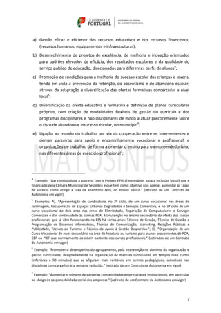 7
a) Gestão eficaz e eficiente dos recursos educativos e dos recursos financeiros;
(recursos humanos, equipamentos e infraestruturas);
b) Desenvolvimento de projetos de excelência, de melhoria e inovação orientados
para padrões elevados de eficácia, dos resultados escolares e da qualidade do
serviço público de educação, direcionados para diferentes perfis de alunos4
;
c) Promoção de condições para a melhoria do sucesso escolar das crianças e jovens,
tendo em vista a prevenção da retenção, do absentismo e do abandono escolar,
através da adaptação e diversificação das ofertas formativas concertadas a nível
local5
;
d) Diversificação da oferta educativa e formativa e definição de planos curriculares
próprios, com criação de modalidades flexíveis de gestão do currículo e dos
programas disciplinares e não disciplinares de modo a atuar precocemente sobre
o risco de abandono e insucesso escolar, no município6
;
e) Ligação ao mundo do trabalho por via da cooperação entre os intervenientes e
demais parceiros para apoio e encaminhamento vocacional e profissional, e
organizações de trabalho, de forma a orientar o ensino para o empreendedorismo
nas diferentes áreas de exercício profissional7
;
4
Exemplo: “Dar continuidade à parceria com o Projeto EPIS (Empresários para a Inclusão Social) que é
financiado pela Câmara Municipal de Sesimbra e que tem como objetivo não apenas aumentar as taxas
de sucesso como atingir a taxa de abandono zero, no ensino básico.” (retirado de um Contrato de
Autonomia em vigor)
5
Exemplos: A). “Apresentação de candidatura, no 2º ciclo, de um curso vocacional nas áreas de
Jardinagem, Recuperação de Espaços Urbanos Degradados e Serviços Comerciais, e no 3º ciclo de um
curso vocacional de dois anos nas áreas de Eletricidade, Reparação de Computadores e Serviços
Comerciais e dar continuidade às turmas PCA. Manutenção no ensino secundário da oferta dos cursos
profissionais que já vêm funcionando na ESS há vários anos: Técnico de Gestão, Técnico de Gestão e
Programação de Sistemas Informáticos, Técnico de Comunicação, Marketing, Relações Públicas e
Publicidade, Técnico de Turismo e Técnico de Apoio à Gestão Desportiva.”; B). “Organização de um
Curso Vocacional de nível secundário na área da hotelaria ou turismo para alunos provenientes de PCA,
CEF ou PIEF que normalmente desistem bastante dos cursos profissionais.” (retirados de um Contrato
de Autonomia em vigor)
6
Exemplo: “Promover o desempenho do agrupamento, pela intervenção no domínio da organização e
gestão curriculares, designadamente na organização de matrizes curriculares em tempos mais curtos
(inferiores a 90 minutos) que se afiguram mais rentáveis em termos pedagógicos, sobretudo nas
disciplinas com carga horária semanal reduzida.” (retirado de um Contrato de Autonomia em vigor)
7
Exemplo: “Aumentar o número de parcerias com entidades empresariais e institucionais, em particular
ao abrigo da responsabilidade social das empresas.” (retirado de um Contrato de Autonomia em vigor)
 