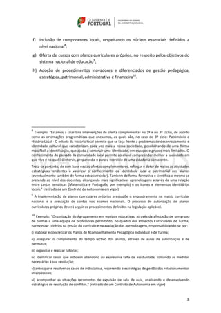 8
f) Inclusão de componentes locais, respeitando os núcleos essenciais definidos a
nível nacional8
;
g) Oferta de cursos com planos curriculares próprios, no respeito pelos objetivos do
sistema nacional de educação9
;
h) Adoção de procedimentos inovadores e diferenciados de gestão pedagógica,
estratégica, patrimonial, administrativa e financeira10
.
8
Exemplo: “Estamos a criar três intervenções de oferta complementar no 2º e no 3º ciclos, de acordo
como as orientações programáticas que anexamos, as quais são, no caso do 3º ciclo: Património e
História Local - O estudo da história local permite que se faça frente a problemas de desenraizamento e
identidade cultural que caracterizam cada vez mais a nossa sociedade, possibilitando de uma forma
mais fácil a identificação, que ajuda a construir uma identidade, em espaços e grupos mais limitados. O
conhecimento do passado da comunidade local permite ao aluno compreender melhor a sociedade em
que vive e na qual irá intervir, preparando-o para o exercício de uma cidadania consciente.
Trata-se portanto, de com base nestas ofertas complementares, reforçar e dotar de meios as atividades
estratégicas tendentes a valorizar o conhecimento da identidade local e patrimonial nos alunos
(eventualmente também de forma extracurricular). Também de forma formativa e científica o mesmo se
pretende ao nível dos docentes, alcançando mais significativas aprendizagens através de uma relação
entre certas temáticas (Matemática e Português, por exemplo) e os ícones e elementos identitários
locais.” (retirado de um Contrato de Autonomia em vigor)
9
A implementação de planos curriculares próprios pressupõe o enquadramento na matriz curricular
nacional e a prestação de contas nos exames nacionais. O processo de autorização de planos
curriculares próprios deverá seguir os procedimentos definidos na legislação aplicável.
10
Exemplo: “Organização do Agrupamento em equipas educativas, através da afectação de um grupo
de turmas a uma equipa de professores permitindo, no quadro dos Projectos Curriculares de Turma,
harmonizar critérios na gestão do currículo e na avaliação das aprendizagens, responsabilizando-se por:
i) elaborar e concretizar os Planos de Acompanhamento Pedagógico Individual e de Turma;
ii) assegurar o cumprimento do tempo lectivo dos alunos, através de aulas de substituição e de
permutas;
iii) organizar e realizar tutorias;
iv) identificar casos que indiciem abandono ou expressiva falta de assiduidade, tomando as medidas
necessárias à sua resolução;
v) antecipar e resolver os casos de indisciplina, recorrendo a estratégias de gestão dos relacionamentos
interpessoais;
vi) acompanhar as situações recorrentes de expulsão de sala de aula, analisando e desenvolvendo
estratégias de resolução de conflitos.” (retirado de um Contrato de Autonomia em vigor)
 