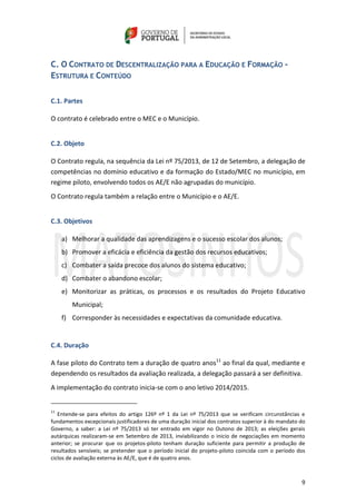 9
C. O CONTRATO DE DESCENTRALIZAÇÃO PARA A EDUCAÇÃO E FORMAÇÃO -
ESTRUTURA E CONTEÚDO
C.1. Partes
O contrato é celebrado entre o MEC e o Município.
C.2. Objeto
O Contrato regula, na sequência da Lei nº 75/2013, de 12 de Setembro, a delegação de
competências no domínio educativo e da formação do Estado/MEC no município, em
regime piloto, envolvendo todos os AE/E não agrupadas do município.
O Contrato regula também a relação entre o Município e o AE/E.
C.3. Objetivos
a) Melhorar a qualidade das aprendizagens e o sucesso escolar dos alunos;
b) Promover a eficácia e eficiência da gestão dos recursos educativos;
c) Combater a saída precoce dos alunos do sistema educativo;
d) Combater o abandono escolar;
e) Monitorizar as práticas, os processos e os resultados do Projeto Educativo
Municipal;
f) Corresponder às necessidades e expectativas da comunidade educativa.
C.4. Duração
A fase piloto do Contrato tem a duração de quatro anos11
ao final da qual, mediante e
dependendo os resultados da avaliação realizada, a delegação passará a ser definitiva.
A implementação do contrato inicia-se com o ano letivo 2014/2015.
11
Entende-se para efeitos do artigo 126º nº 1 da Lei nº 75/2013 que se verificam circunstâncias e
fundamentos excepcionais justificadores de uma duração inicial dos contratos superior à do mandato do
Governo, a saber: a Lei nº 75/2013 só ter entrado em vigor no Outono de 2013; as eleições gerais
autárquicas realizaram-se em Setembro de 2013, inviabilizando o inicio de negociações em momento
anterior; se procurar que os projetos-piloto tenham duração suficiente para permitir a produção de
resultados sensíveis; se pretender que o período inicial do projeto-piloto coincida com o período dos
ciclos de avaliação externa às AE/E, que é de quatro anos.
 