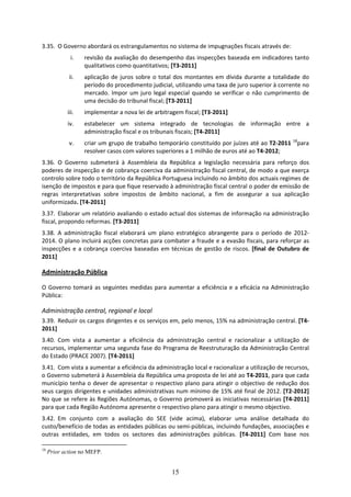 3.35. O Governo abordará os estrangulamentos no sistema de impugnações fiscais através de: 
             i.    revisão da avaliação do desempenho das inspecções baseada em indicadores tanto 
                   qualitativos como quantitativos; [T3‐2011] 
             ii.   aplicação  de  juros  sobre  o  total  dos  montantes  em  dívida  durante  a  totalidade  do 
                   período do procedimento judicial, utilizando uma taxa de juro superior à corrente no 
                   mercado.  Impor  um  juro  legal  especial  quando  se  verificar  o  não  cumprimento  de 
                   uma decisão do tribunal fiscal; [T3‐2011] 
            iii.   implementar a nova lei de arbitragem fiscal; [T3‐2011] 
            iv.    estabelecer  um  sistema  integrado  de  tecnologias  de  informação  entre  a 
                   administração fiscal e os tribunais fiscais; [T4‐2011] 
             v.    criar um grupo de trabalho temporário constituído por juízes até ao T2‐2011  18para 
                   resolver casos com valores superiores a 1 milhão de euros até ao T4‐2012; 
3.36. O  Governo  submeterá  à  Assembleia  da  República  a  legislação  necessária  para  reforço  dos 
poderes de inspecção e de cobrança coerciva da administração fiscal central, de modo a que exerça 
controlo sobre todo o território da República Portuguesa incluindo no âmbito dos actuais regimes de 
isenção de impostos e para que fique reservado à administração fiscal central o poder de emissão de 
regras  interpretativas  sobre  impostos  de  âmbito  nacional,  a  fim  de  assegurar  a  sua  aplicação 
uniformizada. [T4‐2011] 
3.37. Elaborar um relatório avaliando o estado actual dos sistemas de informação na administração 
fiscal, propondo reformas. [T3‐2011] 
3.38. A  administração  fiscal  elaborará  um  plano  estratégico  abrangente  para  o  período  de  2012‐
2014. O plano incluirá acções concretas para combater a fraude e a evasão fiscais, para reforçar as 
inspecções  e  a  cobrança  coerciva  baseadas  em  técnicas  de  gestão  de  riscos.  [final  de  Outubro  de 
2011] 

Administração Pública 

O  Governo  tomará  as  seguintes  medidas  para  aumentar  a  eficiência  e  a  eficácia  na  Administração 
Pública:    

Administração central, regional e local 
3.39. Reduzir os cargos dirigentes e os serviços em, pelo menos, 15% na administração central. [T4‐
2011]  
3.40. Com  vista  a  aumentar  a  eficiência  da  administração  central  e  racionalizar  a  utilização  de 
recursos, implementar uma segunda fase do Programa de Reestruturação da Administração Central 
do Estado (PRACE 2007). [T4‐2011]  
3.41. Com vista a aumentar a eficiência da administração local e racionalizar a utilização de recursos, 
o Governo submeterá à Assembleia da República uma proposta de lei até ao T4‐2011, para que cada 
município  tenha  o  dever  de  apresentar  o  respectivo  plano  para  atingir  o  objectivo  de  redução  dos 
seus cargos dirigentes e unidades administrativas num mínimo de 15% até final de 2012. [T2‐2012] 
No que se refere às Regiões Autónomas, o Governo promoverá as iniciativas necessárias [T4‐2011] 
para que cada Região Autónoma apresente o respectivo plano para atingir o mesmo objectivo. 
3.42. Em  conjunto  com  a  avaliação  do  SEE  (vide  acima),  elaborar  uma  análise  detalhada  do 
custo/benefício de todas as entidades públicas ou semi‐públicas, incluindo fundações, associações e 
outras  entidades,  em  todos  os  sectores  das  administrações  públicas.  [T4‐2011]  Com  base  nos 

18
     Prior action no MEFP.


                                                       15
 