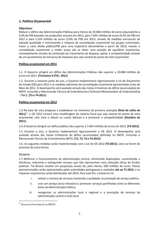 1. Política Orçamental 
Objectivos: 
Reduzir o défice das Administrações Públicas para menos de 10.068 milhões de euros (equivalente a 
5,9% do PIB baseado nas projecções actuais) em 2011, para 7.645 milhões de euros (4,5% do PIB) em 
2012  e  para  5.224  milhões  de  euros  (3,0%  do  PIB)  em  2013,  através  de  medidas  estruturais  de 
elevada  qualidade  e  minimizando  o  impacto  da  consolidação  orçamental  nos  grupos  vulneráveis; 
trazer  o  rácio  dívida  pública/PIB  para  uma  trajectória  descendente  a  partir  de  2013;  manter  a 
consolidação  orçamental  a  médio  prazo  até  se  obter  uma  posição  de  equilíbrio  orçamental, 
nomeadamente através da contenção do crescimento da despesa; apoiar a competitividade através 
de um ajustamento da estrutura de impostos que seja neutral do ponto de vista orçamental. 

Política orçamental em 2011 
 
1.1.  O  Governo  atingirá  um  défice  das  Administrações  Públicas  não  superior  a  10.068  milhões  de 
euros em 2011. [Trimestre 4 (T4) ‐ 2011] 
1.2.  Durante a restante parte do ano, o Governo implementará rigorosamente a Lei do Orçamento 
do Estado (OE) para 2011 e as medidas adicionais de consolidação orçamental apresentadas antes de 
Maio de 2011. O desempenho será avaliado através das metas trimestrais do défice (acumuladas) do 
MEFP, incluindo o Memorando Técnico de Entendimento (Technical Memorandum of Understanding 
‐ TMU). [T3 e T4‐2011] 

Política orçamental em 2012 
 
1.3. Na  base  de  uma  proposta  a  estabelecer  no  momento  da  primeira  avaliação  [final  de  Julho  de 
2011]  2,  o  OE  2012  incluirá  uma  recalibragem  do  sistema  fiscal  que  seja  neutral  do  ponto  de  vista 
orçamental,  com  vista  a  reduzir  os  custos  laborais  e  a  promover  a  competitividade  [Outubro  de 
2011].  
1.4. O Governo atingirá um défice público não superior a 7.645 milhões de euros em 2012. [T4‐2012] 
1.5.  Durante  o  ano,  o  Governo  implementará  rigorosamente  o  OE  2012.  O  desempenho  será 
avaliado  através  das  metas  trimestrais  do  défice  (acumuladas)  definidas  no  MEFP,  incluindo  o 
Memorando Técnico de Entendimento (MTE). [T1, T2, T3 e T4‐2012] 
1.6.  As seguintes medidas serão implementadas com a Lei do OE 2012 [T4‐2011], salvo se forem de 
previstas de outra forma: 

Despesa 
1.7. Melhorar  o  funcionamento  da  administração  central,  eliminando  duplicações,  aumentando  a 
eficiência,  reduzindo  e  extinguindo  serviços  que  não  representem  uma  utilização  eficaz  de  fundos 
públicos.  Tal  deverá  resultar  em  poupanças  anuais  de,  pelo  menos,  500  milhões  de  euros.  Planos 
pormenorizados serão apresentados pelas autoridades portuguesas e avaliados até ao T1‐2012; e os 
impactos orçamentais serão distribuídos até 2014. Para este fim, o Governo irá:  
            i.    reduzir o número de serviços mantendo a qualidade na prestação de serviço público; 
           ii.    criar um serviço único tributário e promover serviços partilhados entre as diferentes 
                  áreas da Administração Pública; 
           iii.   reorganizar  as  administrações  local  e  regional  e  a  prestação  de  serviços  da 
                  administração central a nível local; 

2
    Structural benchmark no MEFP.


                                                        2
 