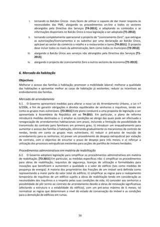 i.   tornando os Balcões Únicos  mais fáceis de utilizar e capazes de dar maior resposta às 
              necessidades  das  PME,  alargando  os  procedimentos  on‐line  a  todos  os  sectores 
              abrangidos  pela  Directiva  dos  Serviços  [T4‐2011],  e  adaptando  os  conteúdos  e  as 
              informações disponíveis no Balcão Único à nova legislação a ser adoptada [T1‐2012];  
        ii.   tornando completamente operacional o projecto de “Licenciamento Zero”, que extingue 
              as  autorizações/licenciamentos  e  os  substitui  por  uma  declaração  ao  Balcão  Único, 
              aplicável ao sector do comércio a retalho e a restaurantes e bares [T4‐2011]. O projecto 
              deve incluir todos os níveis da administração, bem como todos os municípios [T2‐2012];  
       iii.   alargando  o  Balcão  Único  aos  serviços  não  abrangidos  pela  Directiva  dos  Serviços  [T1‐
              2013];  
       iv.    alargando o projecto de Licenciamento Zero a outros sectores da economia [T1‐2013]. 
                  
6. Mercado da habitação 

Objectivos 
Melhorar  o  acesso  das  famílias  à  habitação;  promover  a  mobilidade  laboral;  melhorar  a  qualidade 
das  habitações  e  aproveitar  melhor  as  casas  de  habitação  já  existentes;  reduzir  os  incentivos  ao 
endividamento das famílias. 

Mercado de arrendamento 
6.1. O  Governo  apresentará  medidas  para  alterar  a  nova  Lei  do  Arrendamento  Urbano,  a  Lei  n.º 
6/2006,  a  fim  de  garantir  obrigações  e  direitos  equilibrados  de  senhorios  e  inquilinos,  tendo  em 
conta os grupos mais vulneráveis. [T3‐2011] Este plano conduzirá a uma proposta de legislação a ser 
apresentada  à  Assembleia  da  República  até  ao  T4‐2011.  Em  particular,  o  plano  de  reforma 
introduzirá medidas destinadas a: i) ampliar as condições ao abrigo das quais pode ser efectuada a 
renegociação  de  arrendamentos  habitacionais  sem  prazo,  incluindo  a  limitação  da  possibilidade  de 
transmissão  do  contrato  para  familiares  em  primeiro  grau;  ii)  introduzir  um  enquadramento  para 
aumentar o acesso das famílias à habitação, eliminando gradualmente os mecanismos de controlo de 
rendas,  tendo  em  conta  os  grupos  mais  vulneráveis;  iii)  reduzir  o  pré‐aviso  de  rescisão  de 
arrendamento para os senhorios; iv) prever um procedimento de despejo extrajudicial por violação 
de  contrato,  com  o  objectivo  de  encurtar  o  prazo  de  despejo  para  três  meses;  e  v)  reforçar  a 
utilização dos processos extrajudiciais existentes para acções de partilha de imóveis herdados. 

Procedimentos administrativos em matéria de reabilitação 
6.2. O Governo adoptará legislação para simplificar os procedimentos administrativos em matéria 
de reabilitação. [T3‐2011] Em particular, as medidas específicas irão: i) simplificar os procedimentos 
para  obras  de  reabilitação,  requisitos  de  segurança,  licenças  de  utilização  e  formalidades  para 
inovações  que  beneficiem  e  aumentem  a  qualidade  e  o  valor  do  edifício  (tais  como  medidas  de 
poupança  de  energia).  A  maioria  dos  proprietários  das  fracções  de  um  imóvel  será  definida  como 
representando a maior parte do valor total do edifício; ii) simplificar as regras para o realojamento 
temporário  de  inquilinos  de  um  edifício  sujeito  a  obras  de  reabilitação  tendo  em  consideração  as 
necessidades dos inquilinos e o respeito pelas suas condições de vida; iii) conceder aos senhorios a 
possibilidade de pôr termo ao contrato de arrendamento devido a obras de renovação significativas 
(afectando  a  estrutura  e  a  estabilidade  do  edifício),  com  um  pré‐aviso  máximo  de  6  meses;  iv) 
normalizar  as  regras  que  determinam  o  nível  do  estado  de  conservação  do  imóvel  e  as  condições 
para a demolição de edifícios em ruínas. 




                                                      30
 