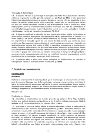 Tributação de bens imóveis 
6.3. O  Governo  irá  rever  o  quadro  legal  de  avaliação  para  efeitos  fiscais  dos  imóveis  e  terrenos 
existentes  e  apresentar  medidas  para  (i)  assegurar  que  até  finais  de  2012,  o  valor  patrimonial 
tributável de todos os bens imóveis se aproxima do valor de mercado e (ii) que a avaliação de bens 
imóveis é actualizada periodicamente (todos os anos para imóveis para fins comerciais e de três em 
três  anos  para  imóveis  destinados  à  habitação,  nos  termos  previstos  na  lei).  A  prossecução  destas 
medidas poderá incluir o envolvimento de funcionários municipais, para além dos trabalhadores da 
administração  fiscal,  para  avaliar  o  valor  tributável  do  imóvel,  bem  como  a  utilização  de  métodos 
estatísticos para monitorizar e actualizar as avaliações. [T3‐2011] 
6.4. O  Governo  modificará  a  tributação  de  bens  imóveis  com  vista  a  nivelar  os  incentivos  ao 
arrendamento com os de aquisição de habitação própria. [T4‐2011] Em particular, o Governo irá: i) 
limitar a dedução em matéria de imposto sobre o rendimento dos encargos com rendas e com juros 
dos  empréstimos  à  habitação  a  partir  de  1  de  Janeiro  de  2012,  excepto  para  famílias  de  baixos 
rendimentos. Os encargos com as amortizações de capital relativas a empréstimos à habitação não 
serão  dedutíveis  a  partir  de  1  de  Janeiro  de  2012;  ii)  reequilibrar  gradualmente  os  impostos  sobre 
imóveis existentes, dando primazia aos recursos a obter através do Imposto Municipal sobre Imóveis 
(IMI) em detrimento do Imposto Municipal sobre as Transmissões Onerosas de Imóveis (IMT), tendo 
em  conta  os  grupos  mais  vulneráveis.  As  isenções  temporárias  do  IMI  para  habitação  própria  e 
permanente  serão reduzidas consideravelmente e o custo fiscal inerente à propriedade de imóveis 
devolutos ou não arrendados será aumentado significativamente. 
6.5. O  Governo  levará  a  efeito  uma  análise  abrangente  do  funcionamento  do  mercado  da 
habitação com o apoio de peritos de renome internacional. [T2‐2013] 
 

7. Condições de enquadramento  

Sistema judicial 
Objectivos 
Melhorar  o  funcionamento  do  sistema  judicial,  que  é  essencial  para  o  funcionamento  correcto  e 
justo da economia: (i) assegurando de forma efectiva e atempada o cumprimento de contratos e de 
regras da concorrência; (ii) aumentando a eficiência através da reestruturação do sistema judicial e 
adoptando novos modelos de gestão dos tribunais; (iii) reduzindo a lentidão do sistema através da 
eliminação de pendências e facilitando mecanismos de resolução extra‐judiciais. 
O Governo irá: 

Pendências em tribunal  
7.1. Intensificar  a  implementação  de  medidas  propostas  ao  abrigo  do  Novo  Mapa  Judiciário. 
Realizar  uma  auditoria  dos  processos  pendentes,  a  fim  de  definir  medidas  mais  precisas  [final  de 
Junho de 2011]. Eliminar as pendências nos tribunais até ao T2‐2013. 
7.2. Com  base  na  auditoria,  definir  melhor  as  medidas  existentes  e  avaliar  a  necessidade  de 
medidas adicionais para acelerar a resolução das pendências [T2‐2011]. As medidas adicionais a ser 
consideradas incluem, entre outras: (i) estabelecer secções ou equipas separadas vocacionadas para 
resolver processos em atraso, (ii) reestruturar os registos do tribunal para retirar registos indevidos 
de  casos  pendentes;  (iii)  agregar  processos  semelhantes  de  acções  executivas  de  pequenos 
montantes;  (iv)  reforçar  e  fazer  cumprir  os  regulamentos  existentes  que  permitem  que  os  casos 
parados  sejam  retirados  dos  registos  dos  tribunais;  (v)  impor  custas  e  sanções  adicionais  aos 
devedores  não  cooperantes  nos  processos  executivos;  (vi)  introduzir  uma  estrutura  de  custas 
judiciais  extraordinárias  para  litígios  prolongados  desencadeados  pelas  partes  litigantes  sem 


                                                       31
 