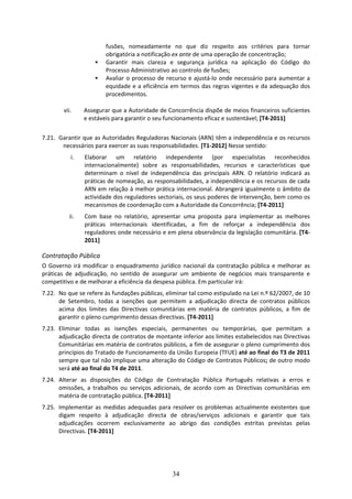 fusões,  nomeadamente  no  que  diz  respeito  aos  critérios  para  tornar 
                         obrigatória a notificação ex ante de uma operação de concentração;  
                         Garantir  mais  clareza  e  segurança  jurídica  na  aplicação  do  Código  do 
                         Processo Administrativo ao controlo de fusões; 
                         Avaliar  o  processo  de  recurso  e  ajustá‐lo  onde  necessário  para  aumentar  a 
                         equidade e a eficiência em termos das regras vigentes e da adequação dos 
                         procedimentos. 

        vii.    Assegurar que a Autoridade de Concorrência dispõe de meios financeiros suficientes 
                e estáveis para garantir o seu funcionamento eficaz e sustentável; [T4‐2011] 
                
7.21. Garantir que as Autoridades Reguladoras Nacionais (ARN) têm a independência e os recursos 
       necessários para exercer as suas responsabilidades. [T1‐2012] Nesse sentido:  
           i.    Elaborar  um  relatório  independente  (por  especialistas  reconhecidos 
                 internacionalmente)  sobre  as  responsabilidades,  recursos  e  características  que 
                 determinam  o  nível  de  independência  das  principais  ARN.  O  relatório  indicará  as 
                 práticas de nomeação, as responsabilidades, a independência e os recursos de cada 
                 ARN em relação à melhor prática internacional. Abrangerá igualmente o âmbito da 
                 actividade dos reguladores sectoriais, os seus poderes de intervenção, bem como os 
                 mecanismos de coordenação com a Autoridade da Concorrência; [T4‐2011] 
          ii.    Com  base  no  relatório,  apresentar  uma  proposta  para  implementar  as  melhores 
                 práticas  internacionais  identificadas,  a  fim  de  reforçar  a  independência  dos 
                 reguladores onde necessário e em plena observância da legislação comunitária. [T4‐
                 2011] 

Contratação Pública 
O  Governo  irá  modificar  o  enquadramento  jurídico  nacional  da  contratação  pública  e  melhorar  as 
práticas  de  adjudicação,  no  sentido  de  assegurar  um  ambiente  de  negócios  mais  transparente  e 
competitivo e de melhorar a eficiência da despesa pública. Em particular irá: 
7.22. No que se refere às fundações públicas, eliminar tal como estipulado na Lei n.º 62/2007, de 10 
      de  Setembro,  todas  a  isenções  que  permitem  a  adjudicação  directa  de  contratos  públicos 
      acima  dos  limites  das  Directivas  comunitárias  em  matéria  de  contratos  públicos,  a  fim  de 
      garantir o pleno cumprimento dessas directivas. [T4‐2011] 
7.23. Eliminar  todas  as  isenções  especiais,  permanentes  ou  temporárias,  que  permitam  a 
      adjudicação directa de contratos de montante inferior aos limites estabelecidos nas Directivas 
      Comunitárias em matéria de contratos públicos, a fim de assegurar o pleno cumprimento dos 
      princípios do Tratado de Funcionamento da União Europeia (TFUE) até ao final do T3 de 2011 
      sempre que tal não implique uma alteração do Código de Contratos Públicos; de outro modo 
      será até ao final do T4 de 2011.  
7.24. Alterar  as  disposições  do  Código  de  Contratação  Pública  Português  relativas  a  erros  e 
      omissões,  a  trabalhos  ou  serviços  adicionais,  de  acordo  com  as  Directivas  comunitárias  em 
      matéria de contratação pública. [T4‐2011] 
7.25. Implementar  as  medidas  adequadas  para  resolver  os  problemas  actualmente  existentes  que 
      digam  respeito  à  adjudicação  directa  de  obras/serviços  adicionais  e  garantir  que  tais 
      adjudicações  ocorrem  exclusivamente  ao  abrigo  das  condições  estritas  previstas  pelas 
      Directivas. [T4‐2011] 




                                                    34
 